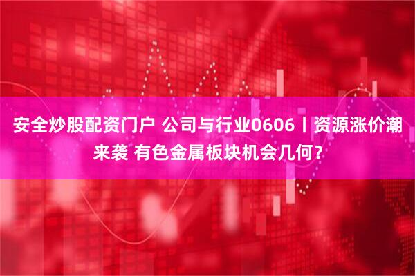 安全炒股配资门户 公司与行业0606丨资源涨价潮来袭 有色金属板块机会几何？