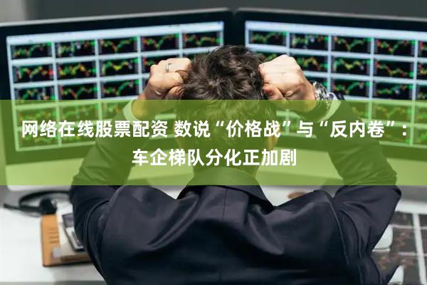 网络在线股票配资 数说“价格战”与“反内卷”：车企梯队分化正加剧