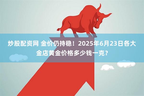 炒股配资网 金价仍持稳！2025年6月23日各大金店黄金价格多少钱一克？