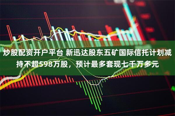 炒股配资开户平台 新迅达股东五矿国际信托计划减持不超598万股，预计最多套现七千万多元