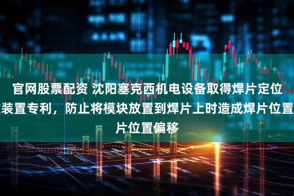 官网股票配资 沈阳塞克西机电设备取得焊片定位安放装置专利，防止将模块放置到焊片上时造成焊片位置偏移
