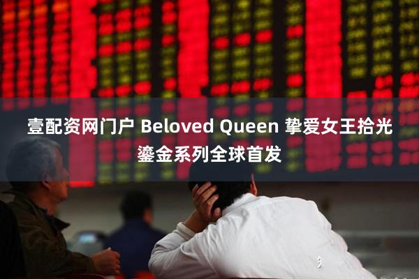 壹配资网门户 Beloved Queen 挚爱女王拾光鎏金系列全球首发