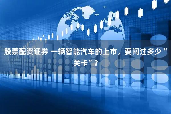 股票配资证券 一辆智能汽车的上市，要闯过多少“关卡”？
