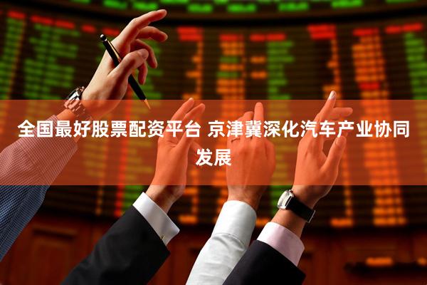 全国最好股票配资平台 京津冀深化汽车产业协同发展
