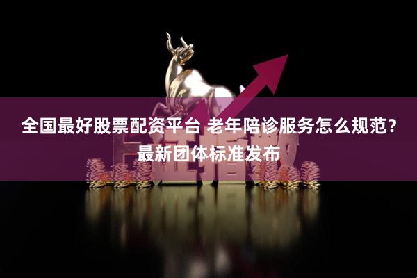 全国最好股票配资平台 老年陪诊服务怎么规范？最新团体标准发布