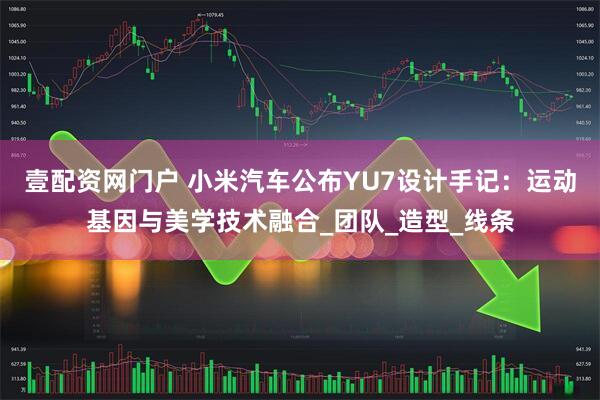 壹配资网门户 小米汽车公布YU7设计手记：运动基因与美学技术融合_团队_造型_线条