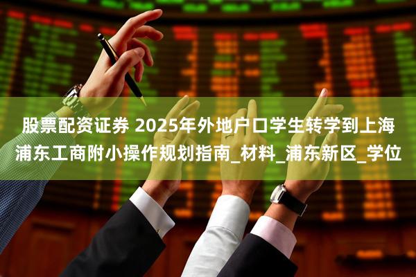 股票配资证券 2025年外地户口学生转学到上海浦东工商附小操作规划指南_材料_浦东新区_学位