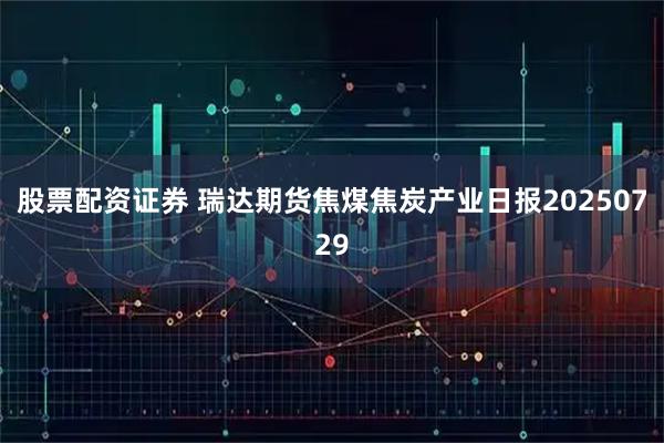 股票配资证券 瑞达期货焦煤焦炭产业日报20250729