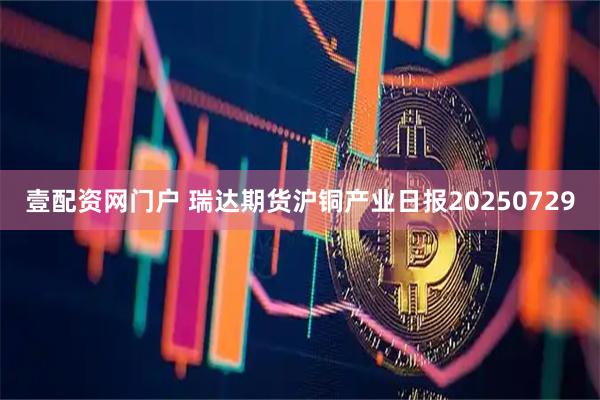 壹配资网门户 瑞达期货沪铜产业日报20250729