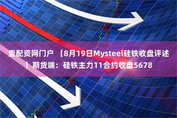 壹配资网门户 【8月19日Mysteel硅铁收盘评述】期货端：硅铁主力11合约收盘5678
