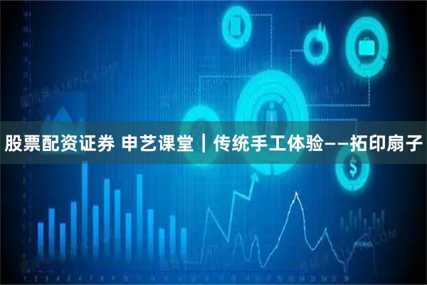 股票配资证券 申艺课堂︱传统手工体验——拓印扇子