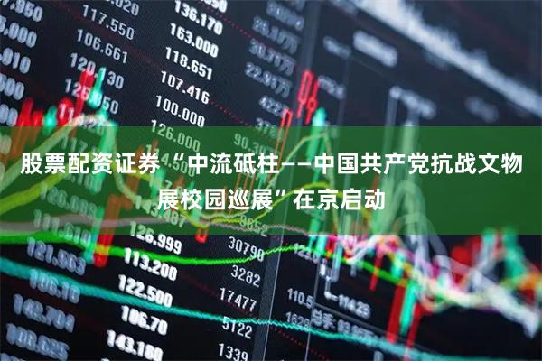 股票配资证券 “中流砥柱——中国共产党抗战文物展校园巡展”在京启动