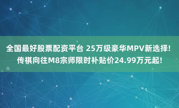 全国最好股票配资平台 25万级豪华MPV新选择! 传祺向往M8宗师限时补贴价24.99万元起!