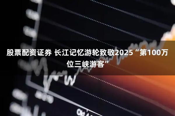 股票配资证券 长江记忆游轮致敬2025“第100万位三峡游客”