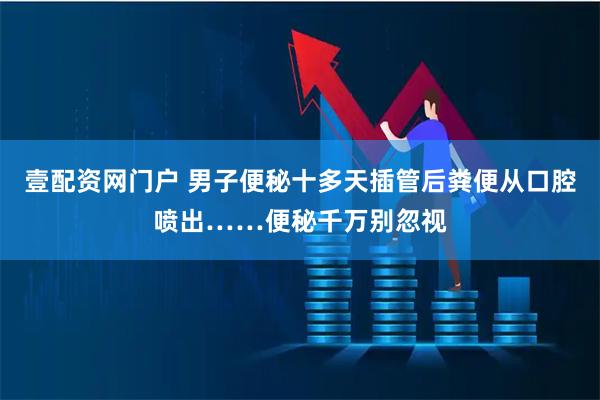 壹配资网门户 男子便秘十多天插管后粪便从口腔喷出……便秘千万别忽视