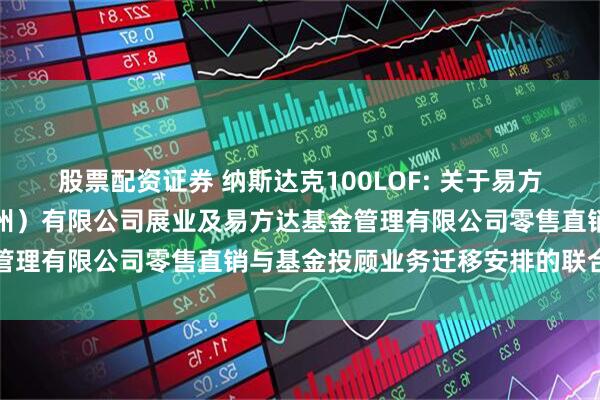 股票配资证券 纳斯达克100LOF: 关于易方达财富管理基金销售（广州）有限公司展业及易方达基金管理有限公司零售直销与基金投顾业务迁移安排的联合公告