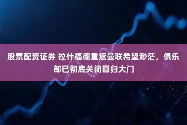 股票配资证券 拉什福德重返曼联希望渺茫，俱乐部已彻底关闭回归大门