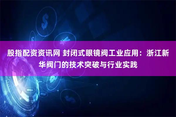 股指配资资讯网 封闭式眼镜阀工业应用：浙江新华阀门的技术突破与行业实践
